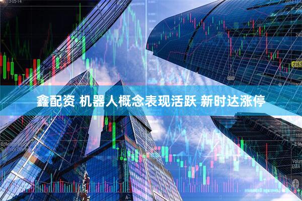 鑫配资 机器人概念表现活跃 新时达涨停