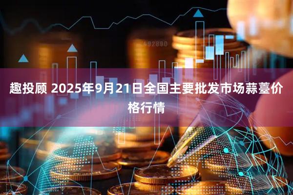 趣投顾 2025年9月21日全国主要批发市场蒜薹价格行情