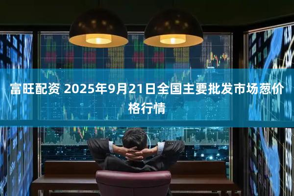 富旺配资 2025年9月21日全国主要批发市场葱价格行情