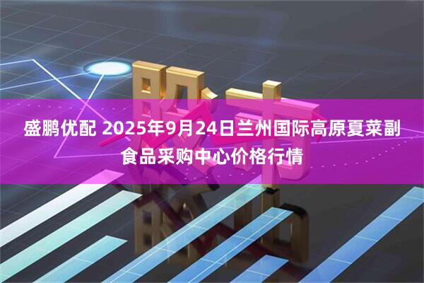 盛鹏优配 2025年9月24日兰州国际高原夏菜副食品采购中心价格行情