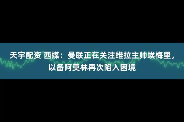 天宇配资 西媒:曼联正在关注维拉主帅埃梅里,以备阿莫林再次陷入困境