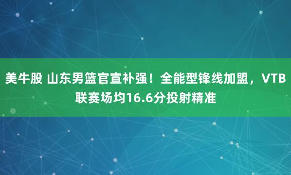 美牛股 山东男篮官宣补强！全能型锋线加盟，VTB联赛场均16.6分投射精准