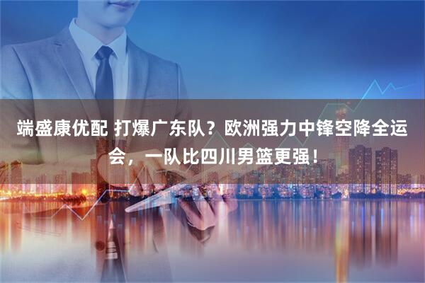 端盛康优配 打爆广东队？欧洲强力中锋空降全运会，一队比四川男篮更强！
