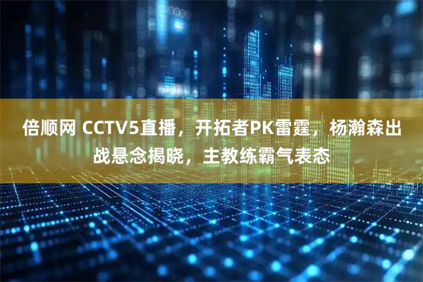 倍顺网 CCTV5直播，开拓者PK雷霆，杨瀚森出战悬念揭晓，主教练霸气表态