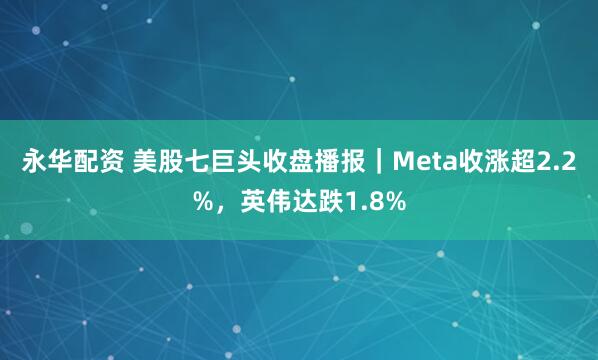 永华配资 美股七巨头收盘播报｜Meta收涨超2.2%，英伟达跌1.8%