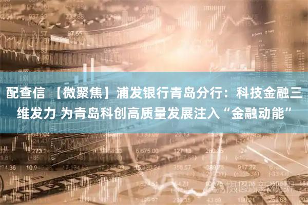 配查信 【微聚焦】浦发银行青岛分行：科技金融三维发力 为青岛科创高质量发展注入“金融动能”