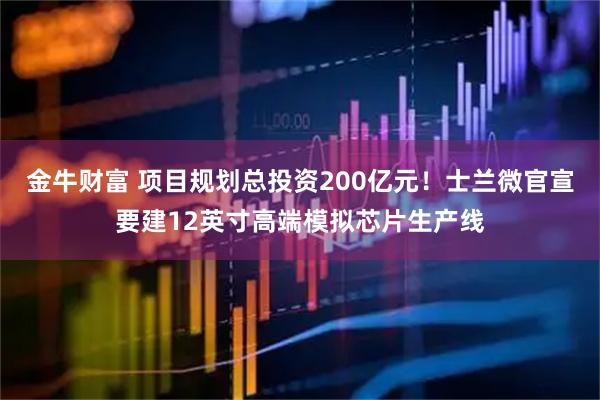 金牛财富 项目规划总投资200亿元!士兰微官宣要建12英寸高端模拟芯片生产线
