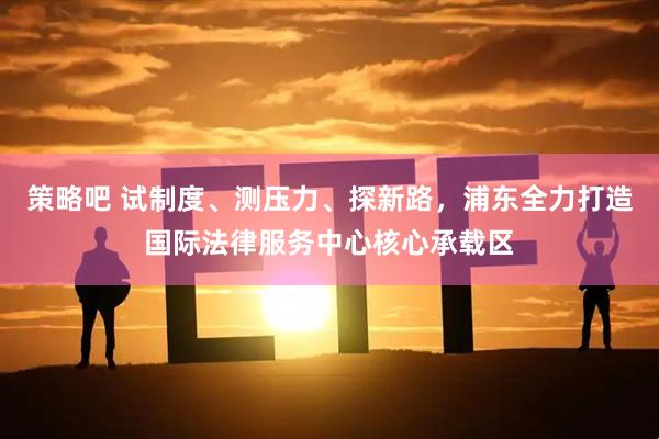策略吧 试制度、测压力、探新路,浦东全力打造国际法律服务中心核心承载区