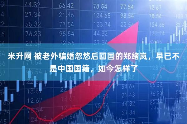 米升网 被老外骗婚忽悠后回国的郑绪岚,早已不是中国国籍,如今怎样了