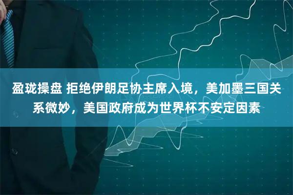 盈珑操盘 拒绝伊朗足协主席入境,美加墨三国关系微妙,美国政府成为世界杯不安定因素