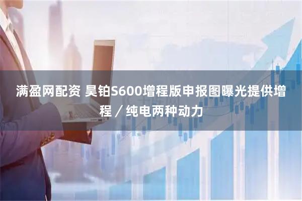 满盈网配资 昊铂S600增程版申报图曝光提供增程/纯电两种动力