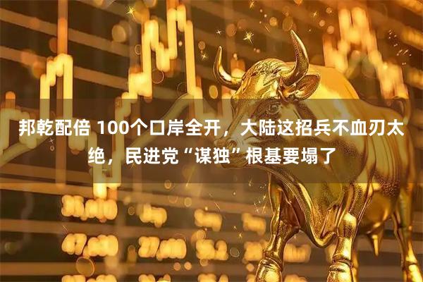 邦乾配倍 100个口岸全开，大陆这招兵不血刃太绝，民进党“谋独”根基要塌了