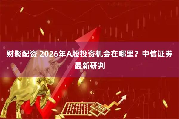 财聚配资 2026年A股投资机会在哪里?中信证券最新研判