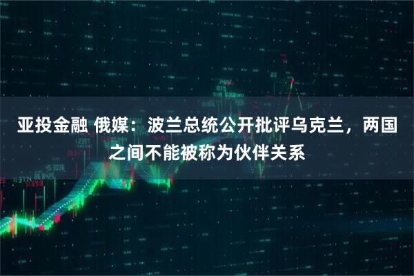 亚投金融 俄媒：波兰总统公开批评乌克兰，两国之间不能被称为伙伴关系