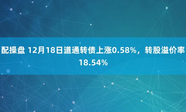 配操盘 12月18日道通转债上涨0.58%,转股溢价率18.54%