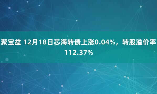 聚宝盆 12月18日芯海转债上涨0.04%,转股溢价率112.37%