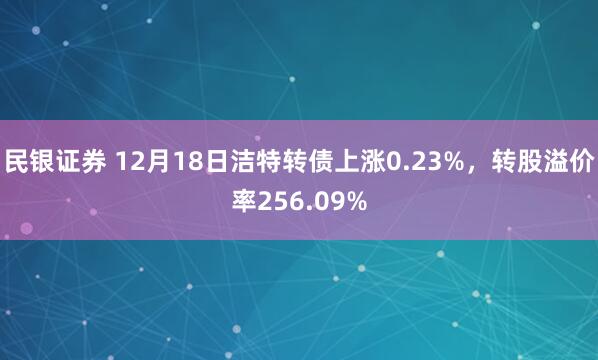 民银证券 12月18日洁特转债上涨0.23%，转股溢价率256.09%