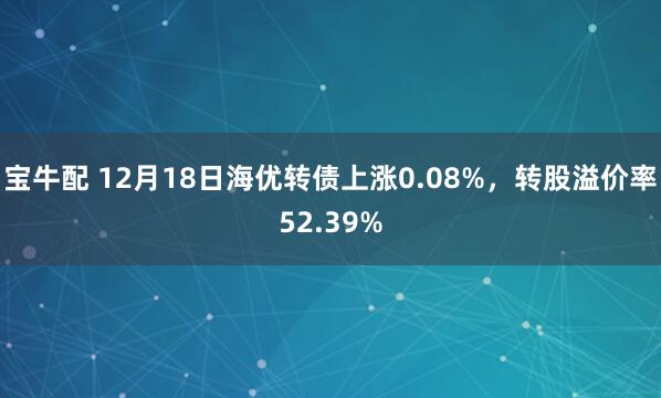 宝牛配 12月18日海优转债上涨0.08%，转股溢价率52.39%