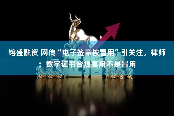 镕盛融资 网传“电子签章被冒用”引关注，律师：数字证书合规复用不是冒用