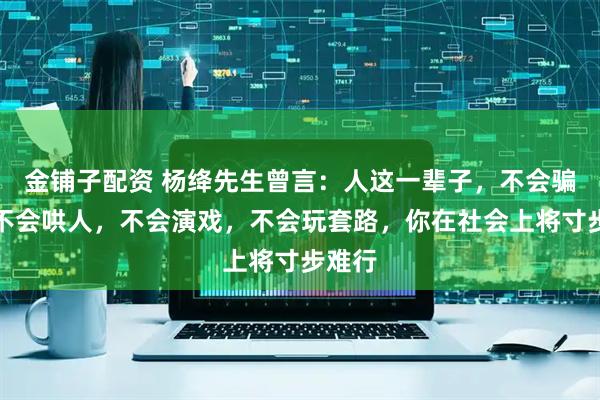金铺子配资 杨绛先生曾言：人这一辈子，不会骗人、不会哄人，不会演戏，不会玩套路，你在社会上将寸步难行