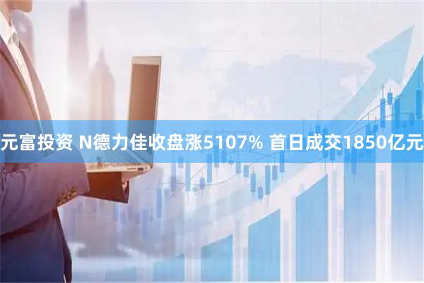 元富投资 N德力佳收盘涨5107% 首日成交1850亿元