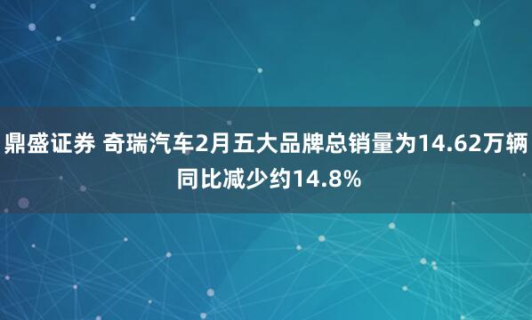 鼎盛证券 奇瑞汽车2月五大品牌总销量为14.62万辆 同比减少约14.8%