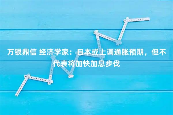 万银鼎信 经济学家：日本或上调通胀预期，但不代表将加快加息步伐