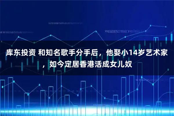 库东投资 和知名歌手分手后，他娶小14岁艺术家，如今定居香港活成女儿奴