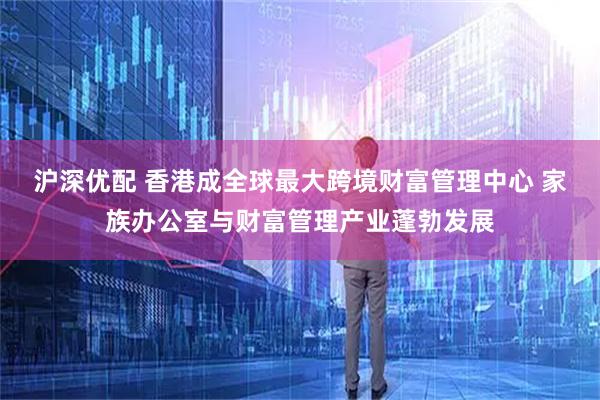 沪深优配 香港成全球最大跨境财富管理中心 家族办公室与财富管理产业蓬勃发展