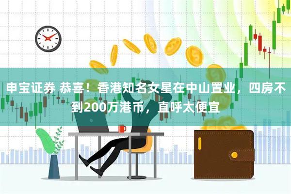 申宝证券 恭喜！香港知名女星在中山置业，四房不到200万港币，直呼太便宜