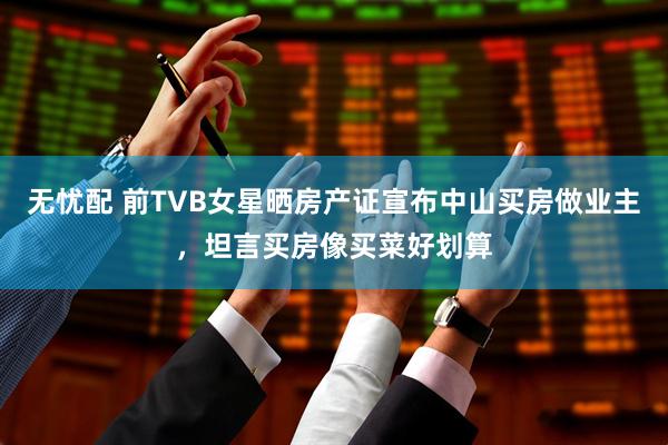 无忧配 前TVB女星晒房产证宣布中山买房做业主，坦言买房像买菜好划算