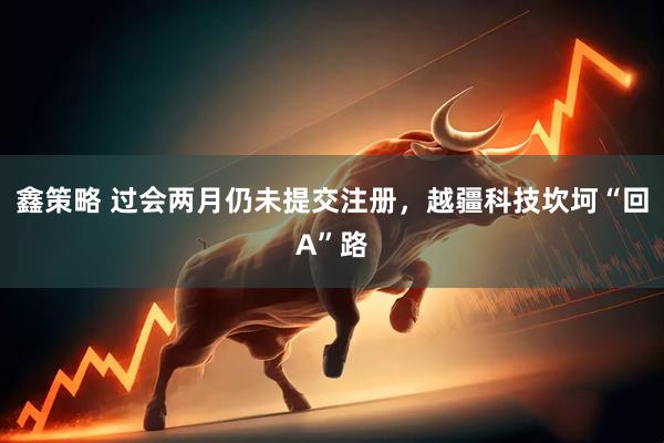 鑫策略 过会两月仍未提交注册，越疆科技坎坷“回A”路